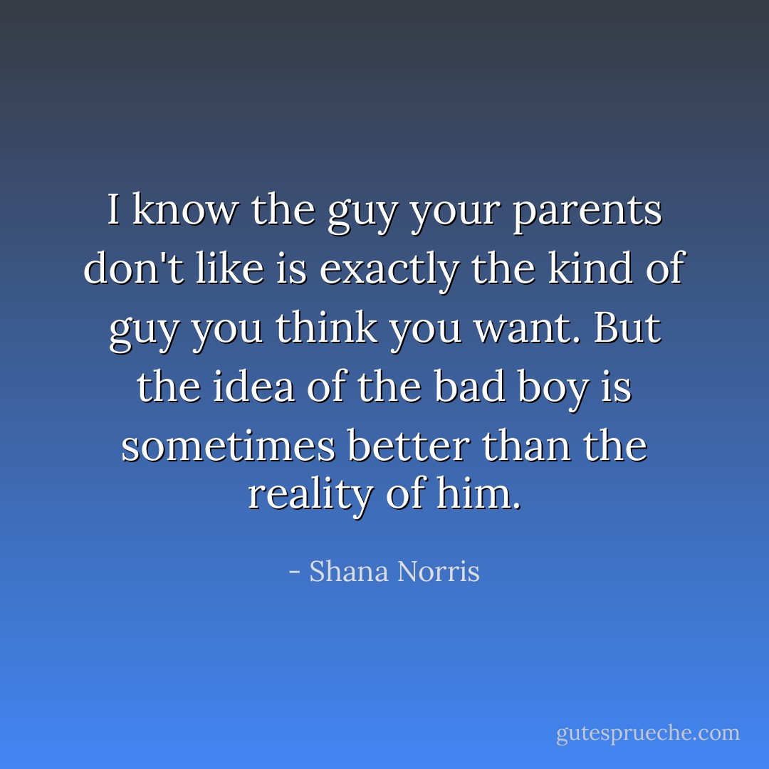 I know the guy your parents don't like is exactly the kind of guy you think you want. But the idea of the bad boy is sometimes better than the reality of him. - Shana Norris