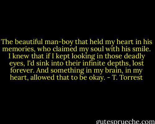 The beautiful man-boy that held my heart in his memories, who claimed my soul with his smile. I knew that if I kept looking in those deadly eyes, I'd sink into their infinite depths, lost forever. And something in my brain, in my heart, allowed that to be okay. - T. Torrest