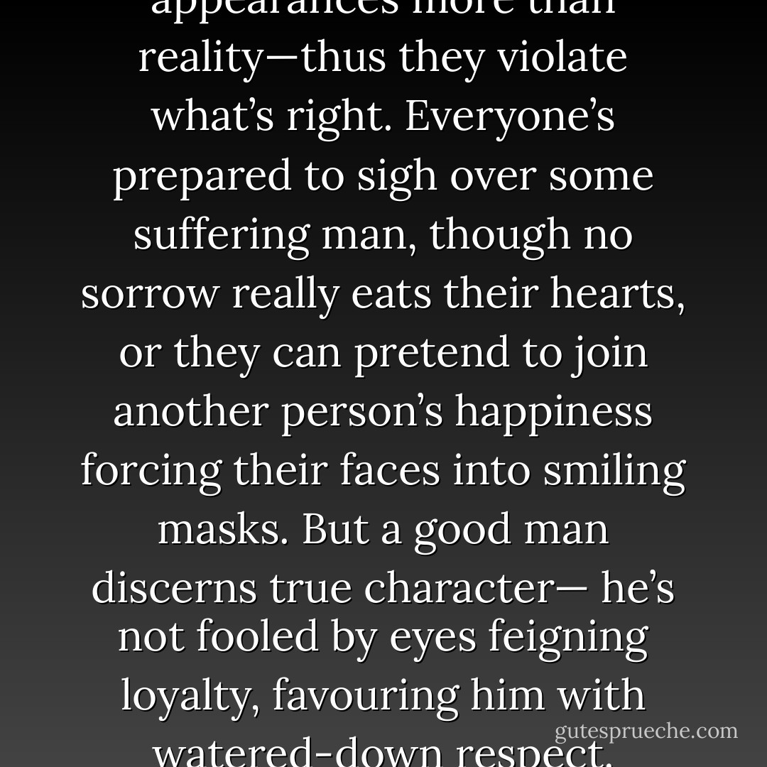 For many men value appearances more than reality—thus they violate what’s right. Everyone’s prepared to sigh over some suffering man, though no sorrow really eats their hearts, or they can pretend to join another person’s happiness forcing their faces into smiling masks. But a good man discerns true character— he’s not fooled by eyes feigning loyalty, favouring him with watered-down respect. - Aeschylus
