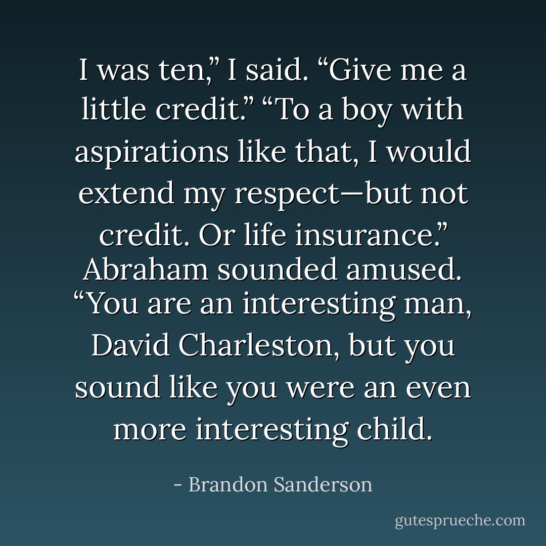 I was ten,” I said. “Give me a little credit.”<br />“To a boy with aspirations like that, I would extend my respect—but not credit. Or life insurance.” Abraham sounded amused. “You are an interesting man, David Charleston, but you sound like you were an even more interesting child. - Brandon Sanderson