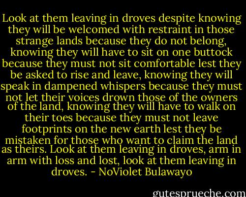 Look at them leaving in droves despite knowing they will be welcomed with restraint in those strange lands because they do not belong, knowing they will have to sit on one buttock because they must not sit comfortable lest they be asked to rise and leave, knowing they will speak in dampened whispers because they must not let their voices drown those of the owners of the land, knowing they will have to walk on their toes because they must not leave footprints on the new earth lest they be mistaken for those who want to claim the land as theirs. Look at them leaving in droves, arm in arm with loss and lost, look at them leaving in droves. - NoViolet Bulawayo