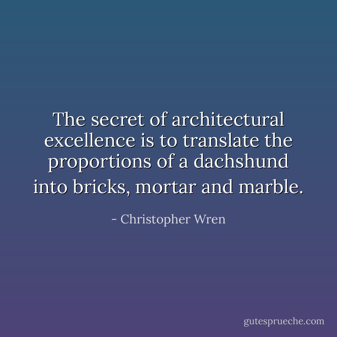 The secret of architectural excellence is to translate the proportions of a dachshund into bricks, mortar and marble. - Christopher Wren