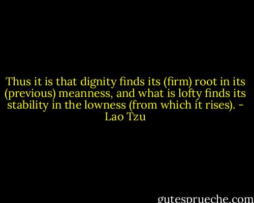 Thus it is that dignity finds its (firm) root in its (previous) meanness, and what is lofty finds its stability in the lowness (from which it rises). - Lao Tzu