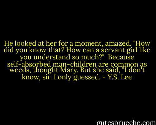 He looked at her for a moment, amazed. "How did you know that? How can a servant girl like you understand so much?"<br /><br />Because self-absorbed man-children are common as weeds, thought Mary. But she said, "I don't know, sir. I only guessed. - Y.S. Lee