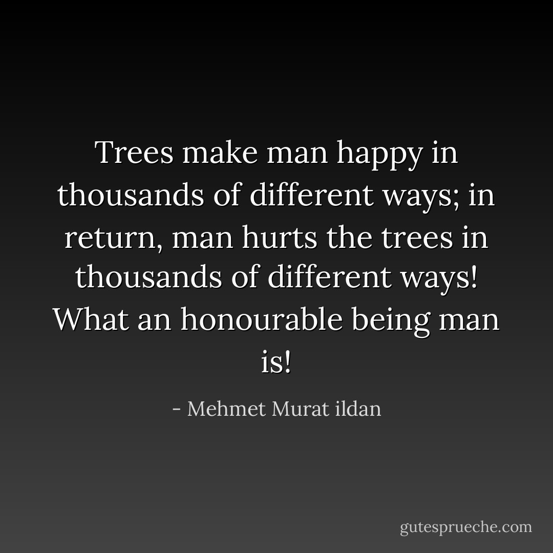 Trees make man happy in thousands of different ways; in return, man hurts the trees in thousands of different ways! What an honourable being man is! - Mehmet Murat ildan