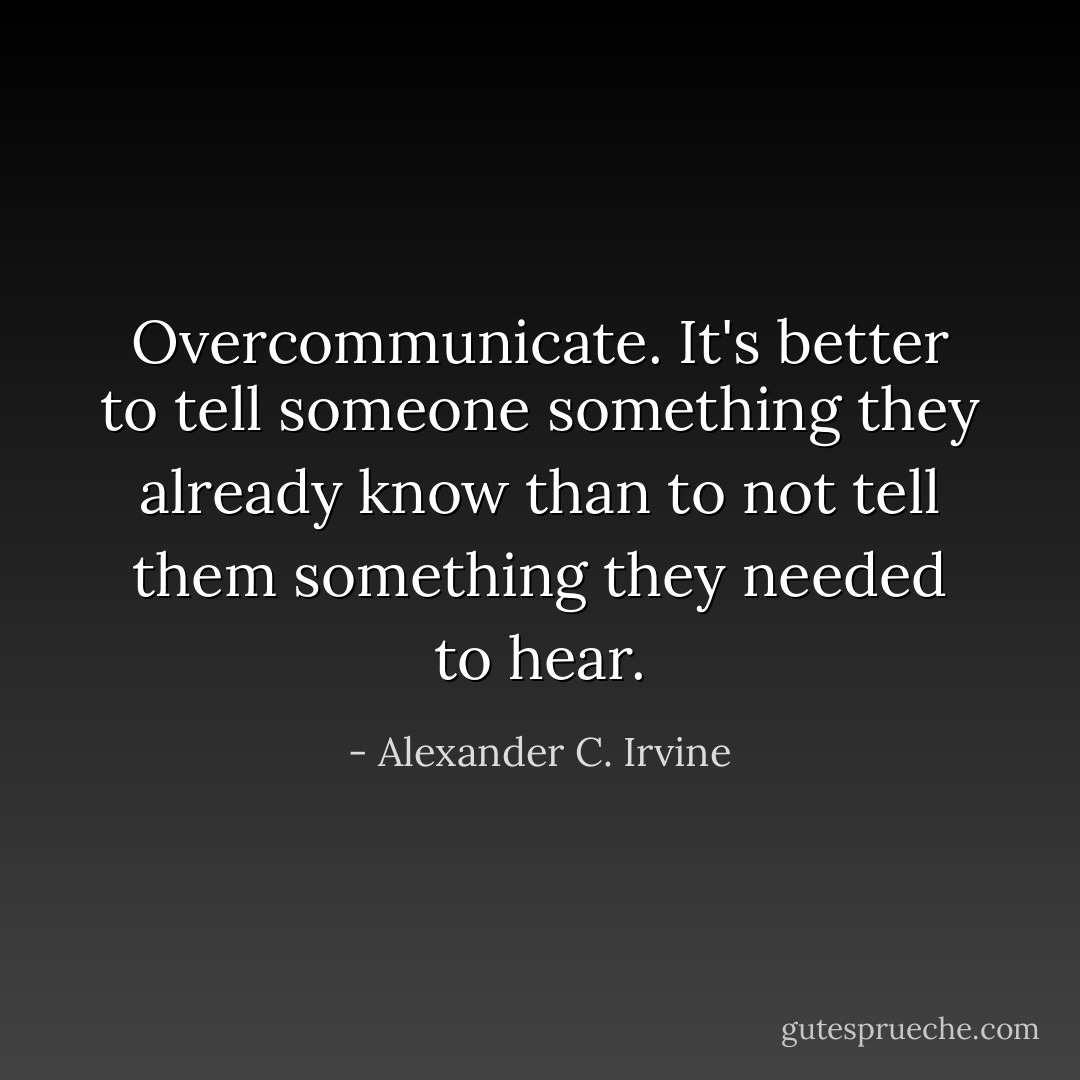 <i>Overcommunicate. It's better to tell someone something they already know than to not tell them something they needed to hear.</i> - Alexander C. Irvine