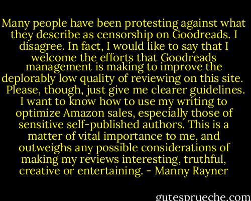 Many people have been protesting against what they describe as censorship on Goodreads. I disagree. In fact, I would like to say that I welcome the efforts that Goodreads management is making to improve the deplorably low quality of reviewing on this site. <br /><br />Please, though, just give me clearer guidelines. I want to know how to use my writing to optimize Amazon sales, especially those of sensitive self-published authors. This is a matter of vital importance to me, and outweighs any possible considerations of making my reviews interesting, truthful, creative or entertaining. - Manny Rayner