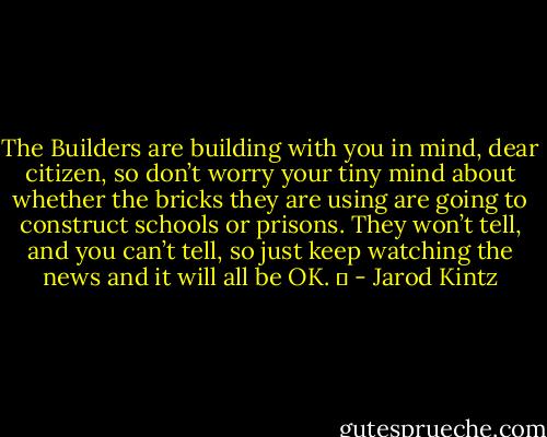 The Builders are building with you in mind, dear citizen, so don’t worry your tiny mind about whether the bricks they are using are going to construct schools or prisons. They won’t tell, and you can’t tell, so just keep watching the news and it will all be OK.   - Jarod Kintz