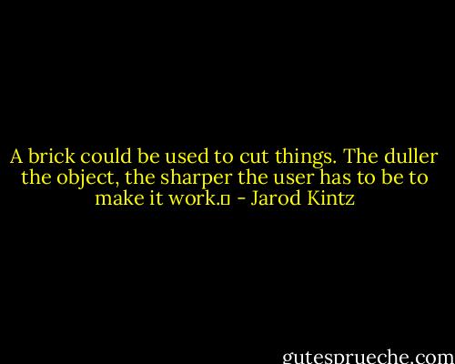 A brick could be used to cut things. The duller the object, the sharper the user has to be to make it work.  - Jarod Kintz