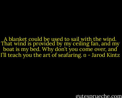 A blanket could be used to sail with the wind. That wind is provided by my ceiling fan, and my boat is my bed. Why don’t you come over, and I’ll teach you the art of seafaring.   - Jarod Kintz