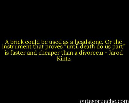 A brick could be used as a headstone. Or the instrument that proves “until death do us part” is faster and cheaper than a divorce.  - Jarod Kintz