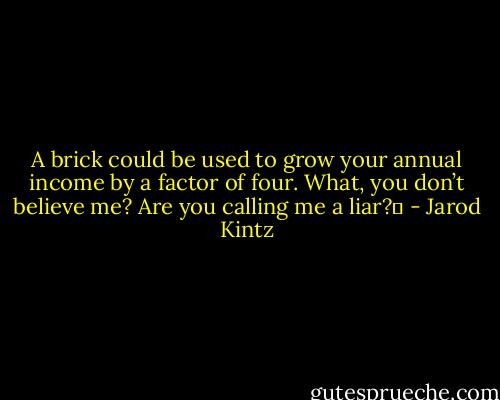 A brick could be used to grow your annual income by a factor of four. What, you don’t believe me? Are you calling me a liar?  - Jarod Kintz