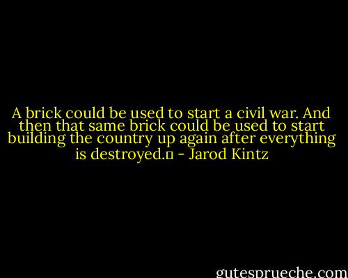 A brick could be used to start a civil war. And then that same brick could be used to start building the country up again after everything is destroyed.  - Jarod Kintz