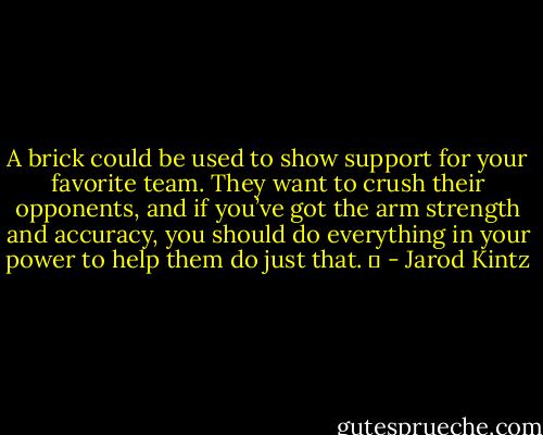 A brick could be used to show support for your favorite team. They want to crush their opponents, and if you’ve got the arm strength and accuracy, you should do everything in your power to help them do just that.   - Jarod Kintz