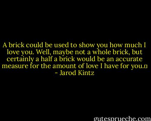 A brick could be used to show you how much I love you. Well, maybe not a whole brick, but certainly a half a brick would be an accurate measure for the amount of love I have for you.  - Jarod Kintz