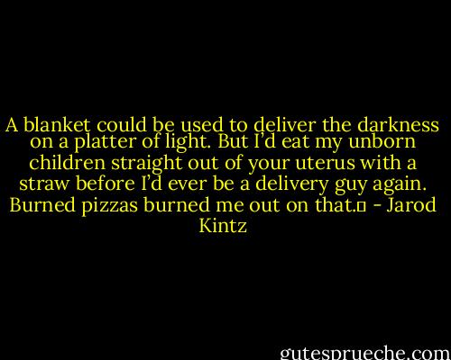 A blanket could be used to deliver the darkness on a platter of light. But I’d eat my unborn children straight out of your uterus with a straw before I’d ever be a delivery guy again. Burned pizzas burned me out on that.  - Jarod Kintz