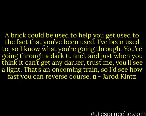 A brick could be used to help you get used to the fact that you’ve been used. I’ve been used to, so I know what you’re going through. You’re going through a dark tunnel, and just when you think it can’t get any darker, trust me, you’ll see a light. That’s an oncoming train, so I’d see how fast you can reverse course.   - Jarod Kintz