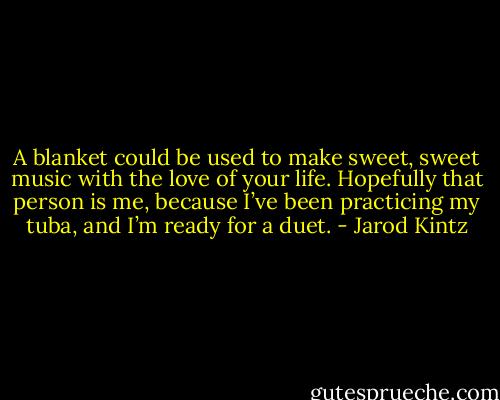A blanket could be used to make sweet, sweet music with the love of your life. Hopefully that person is me, because I’ve been practicing my tuba, and I’m ready for a duet. - Jarod Kintz