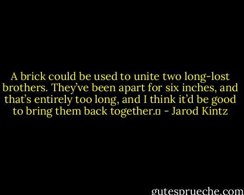 A brick could be used to unite two long-lost brothers. They’ve been apart for six inches, and that’s entirely too long, and I think it’d be good to bring them back together.  - Jarod Kintz