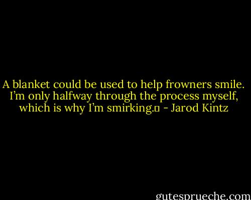A blanket could be used to help frowners smile. I’m only halfway through the process myself, which is why I’m smirking.  - Jarod Kintz