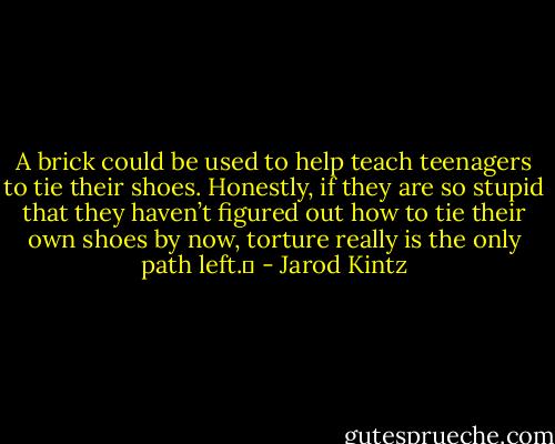 A brick could be used to help teach teenagers to tie their shoes. Honestly, if they are so stupid that they haven’t figured out how to tie their own shoes by now, torture really is the only path left.  - Jarod Kintz