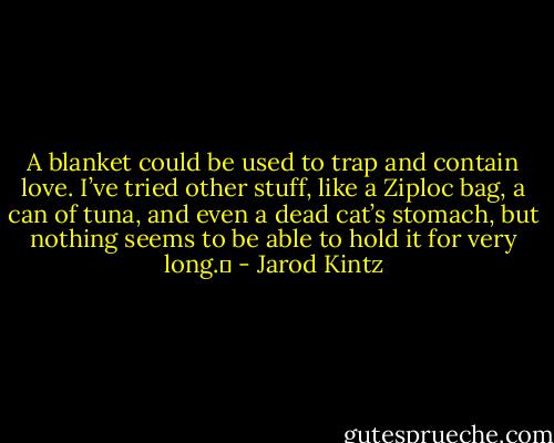 A blanket could be used to trap and contain love. I’ve tried other stuff, like a Ziploc bag, a can of tuna, and even a dead cat’s stomach, but nothing seems to be able to hold it for very long.  - Jarod Kintz