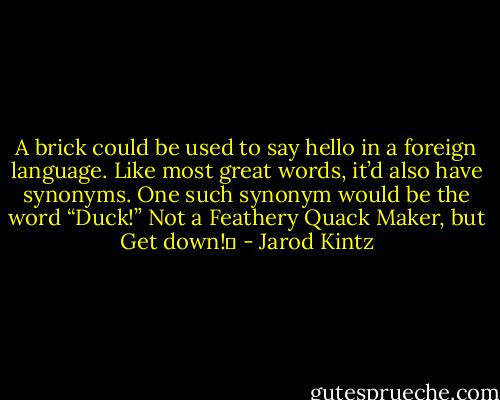 A brick could be used to say hello in a foreign language. Like most great words, it’d also have synonyms. One such synonym would be the word “Duck!” Not a Feathery Quack Maker, but Get down!  - Jarod Kintz