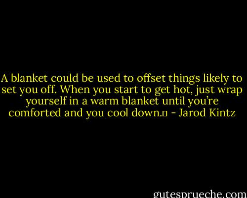 A blanket could be used to offset things likely to set you off. When you start to get hot, just wrap yourself in a warm blanket until you’re comforted and you cool down.  - Jarod Kintz
