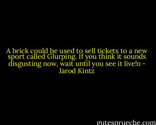 A brick could be used to sell tickets to a new sport called Glurping. If you think it sounds disgusting now, wait until you see it live!  - Jarod Kintz