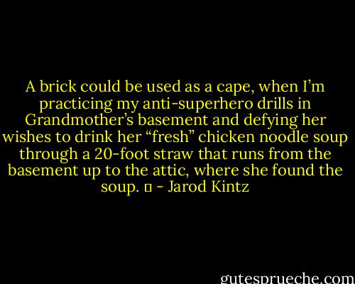 A brick could be used as a cape, when I’m practicing my anti-superhero drills in Grandmother’s basement and defying her wishes to drink her “fresh” chicken noodle soup through a 20-foot straw that runs from the basement up to the attic, where she found the soup.   - Jarod Kintz