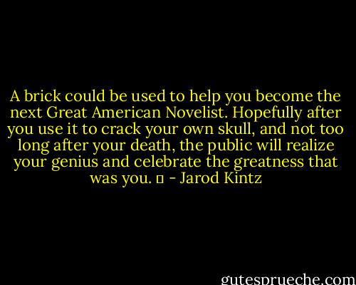 A brick could be used to help you become the next Great American Novelist. Hopefully after you use it to crack your own skull, and not too long after your death, the public will realize your genius and celebrate the greatness that was you.   - Jarod Kintz