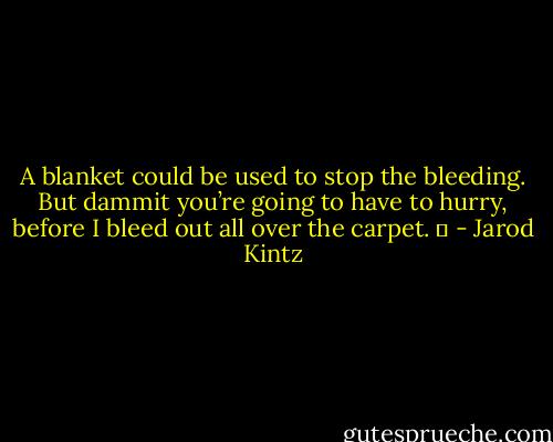 A blanket could be used to stop the bleeding. But dammit you’re going to have to hurry, before I bleed out all over the carpet.   - Jarod Kintz