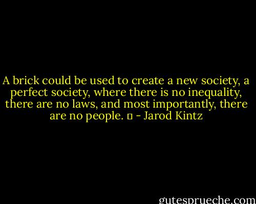 A brick could be used to create a new society, a perfect society, where there is no inequality, there are no laws, and most importantly, there are no people.   - Jarod Kintz