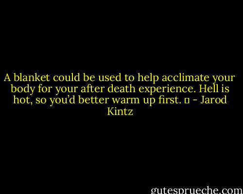 A blanket could be used to help acclimate your body for your after death experience. Hell is hot, so you’d better warm up first.   - Jarod Kintz