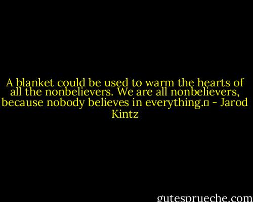 A blanket could be used to warm the hearts of all the nonbelievers. We are all nonbelievers, because nobody believes in everything.  - Jarod Kintz