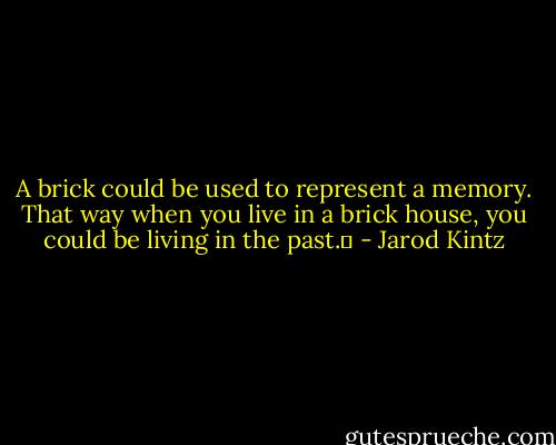A brick could be used to represent a memory. That way when you live in a brick house, you could be living in the past.  - Jarod Kintz