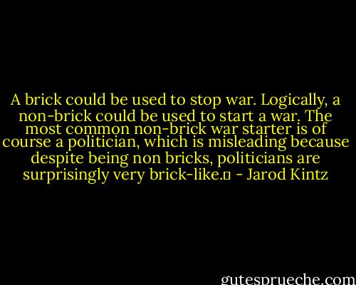 A brick could be used to stop war. Logically, a non-brick could be used to start a war. The most common non-brick war starter is of course a politician, which is misleading because despite being non bricks, politicians are surprisingly very brick-like.  - Jarod Kintz