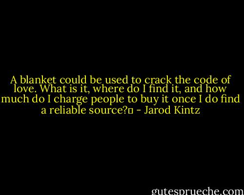 A blanket could be used to crack the code of love. What is it, where do I find it, and how much do I charge people to buy it once I do find a reliable source?  - Jarod Kintz