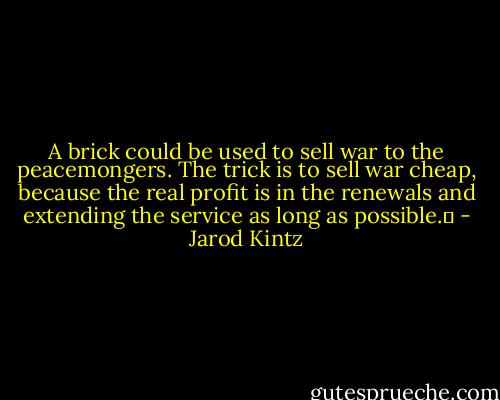 A brick could be used to sell war to the peacemongers. The trick is to sell war cheap, because the real profit is in the renewals and extending the service as long as possible.  - Jarod Kintz