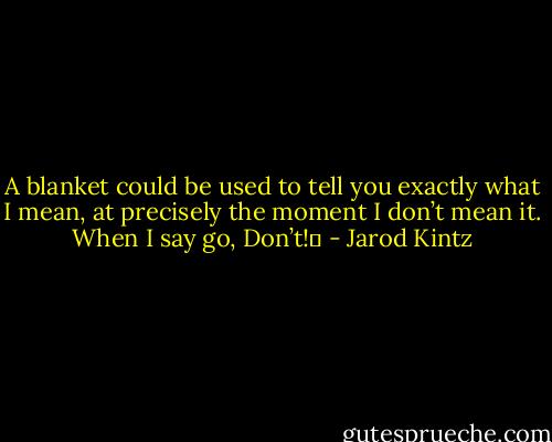 A blanket could be used to tell you exactly what I mean, at precisely the moment I don’t mean it. When I say go, Don’t!  - Jarod Kintz