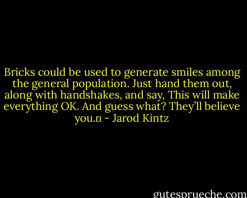Bricks could be used to generate smiles among the general population. Just hand them out, along with handshakes, and say, This will make everything OK. And guess what? They’ll believe you.  - Jarod Kintz