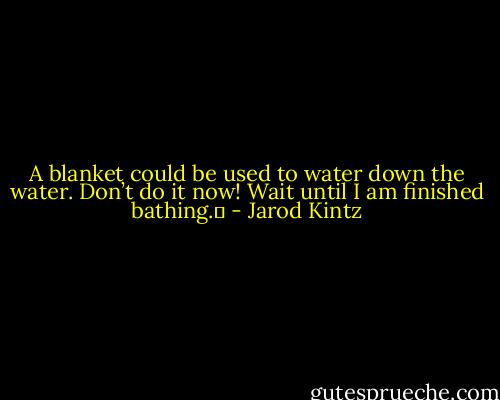 A blanket could be used to water down the water. Don’t do it now! Wait until I am finished bathing.  - Jarod Kintz