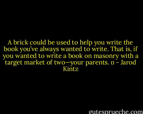 A brick could be used to help you write the book you’ve always wanted to write. That is, if you wanted to write a book on masonry with a target market of two—your parents.   - Jarod Kintz