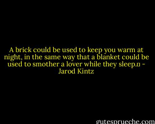 A brick could be used to keep you warm at night, in the same way that a blanket could be used to smother a lover while they sleep.  - Jarod Kintz