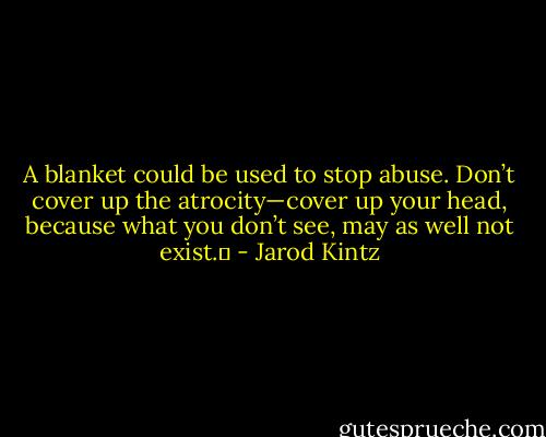 A blanket could be used to stop abuse. Don’t cover up the atrocity—cover up your head, because what you don’t see, may as well not exist.  - Jarod Kintz