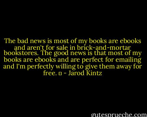 The bad news is most of my books are ebooks and aren't for sale in brick-and-mortar bookstores. The good news is that most of my books are ebooks and are perfect for emailing and I'm perfectly willing to give them away for free.   - Jarod Kintz