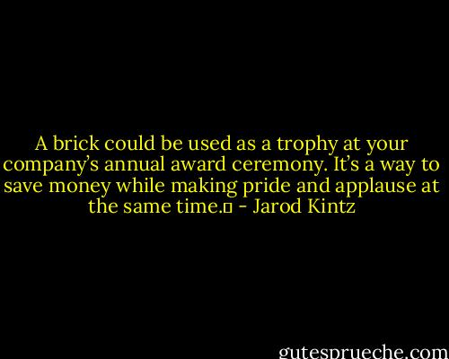 A brick could be used as a trophy at your company’s annual award ceremony. It’s a way to save money while making pride and applause at the same time.  - Jarod Kintz