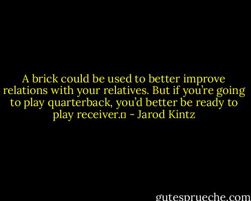 A brick could be used to better improve relations with your relatives. But if you’re going to play quarterback, you’d better be ready to play receiver.  - Jarod Kintz