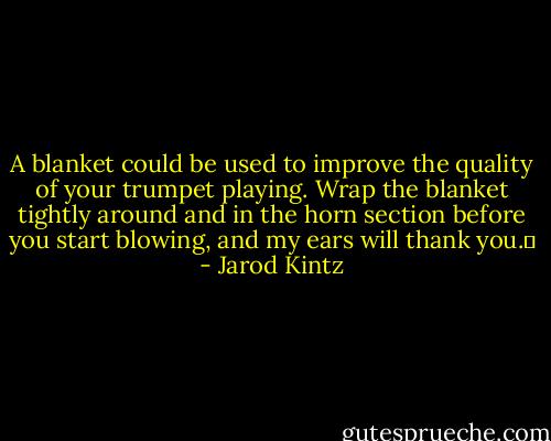 A blanket could be used to improve the quality of your trumpet playing. Wrap the blanket tightly around and in the horn section before you start blowing, and my ears will thank you.  - Jarod Kintz