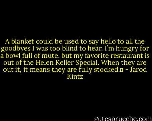 A blanket could be used to say hello to all the goodbyes I was too blind to hear. I’m hungry for a bowl full of mute, but my favorite restaurant is out of the Helen Keller Special. When they are out it, it means they are fully stocked.  - Jarod Kintz